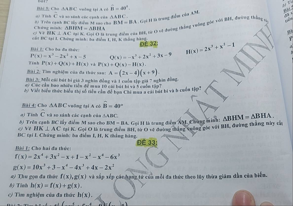 but?
Bài 5; Cho △ ABC vuông tại A có widehat B=40^0.
b) Ti
a) Tính hat C và so sánh các cạnh của △ ABC.
) Trên cạnh BC lấy điểm M sao cho BM=BA Gọi H là trung điểm của AM.
c) Về HK⊥ AC tại K. Gọi Q là trung điểm của BH, từ O vẽ đường thắng vuông góc với BH, đường thắng này
tiền
Chứng minh: △ BHM=△ BHA Bà
cất BC tại I. Chứng minh: ba điểm I, H, K thắng hàng,
P
ĐE 32:
a
Bài Lị Cho ba đa thức:
H(x)=2x^3+x^2-1
P(x)=x^3-2x^2+x-5 Q(x)=-x^3+2x^2+3x-9
h
Tính P(x)+Q(x)+H(x) và P(x)+Q(x)-H(x).
Bài 2: Tìm nghiệm của đa thức sau: A=(2x-4)(x+9).
Bài 3: Mỗi cái bút bi giá 3 nghìn đồng và 1 cuốn tập giá 7 nghìn đồng.
a) Cúc cần bao nhiêu tiền để mua 10 cái bút bi và 5 cuốn tập?
b) Viết biểu thức biểu thị số tiền cần để bạn Chi mua a cái bút bi và b cuốn tập?
Bài 4: Cho △ ABC vuông tại A có widehat B=40°
a) Tính hat C và so sánh các cạnh của △ ABC.
b) Trên cạnh BC lấy điểm M sao cho BM=BA. Gọi H là trung điểm AM. Chứng minh: △ BHM=△ BHA.
c) Vẽ HK⊥ AC tại K. Gọi O là trung điểm BH, từ O vẽ đường thắng vuông góc với BH, đường thẳng này cắt
BC tại I. Chứng minh: ba điểm I, H, K thắng hàng.
Đè 33:
Bài 1: Cho hai đa thức:
f(x)=2x^4+3x^2-x+1-x^2-x^4-6x^3
g(x)=10x^3+3-x^4-4x^3+4x-2x^2
a) Thu gọn đa thức f(x),g(x) và sắp xếp các hạng tử của mỗi đa thức theo lũy thừa giảm dần của biến.
b) Tính h(x)=f(x)+g(x).
c) Tìm nghiệm của đa thức h(x).