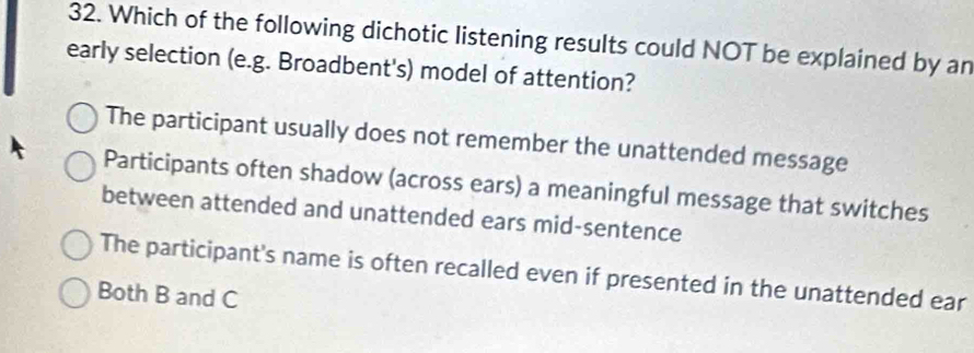 Which of the following dichotic listening results could NOT be explained by an
early selection (e.g. Broadbent's) model of attention?
The participant usually does not remember the unattended message
Participants often shadow (across ears) a meaningful message that switches
between attended and unattended ears mid-sentence
The participant's name is often recalled even if presented in the unattended ear
Both B and C