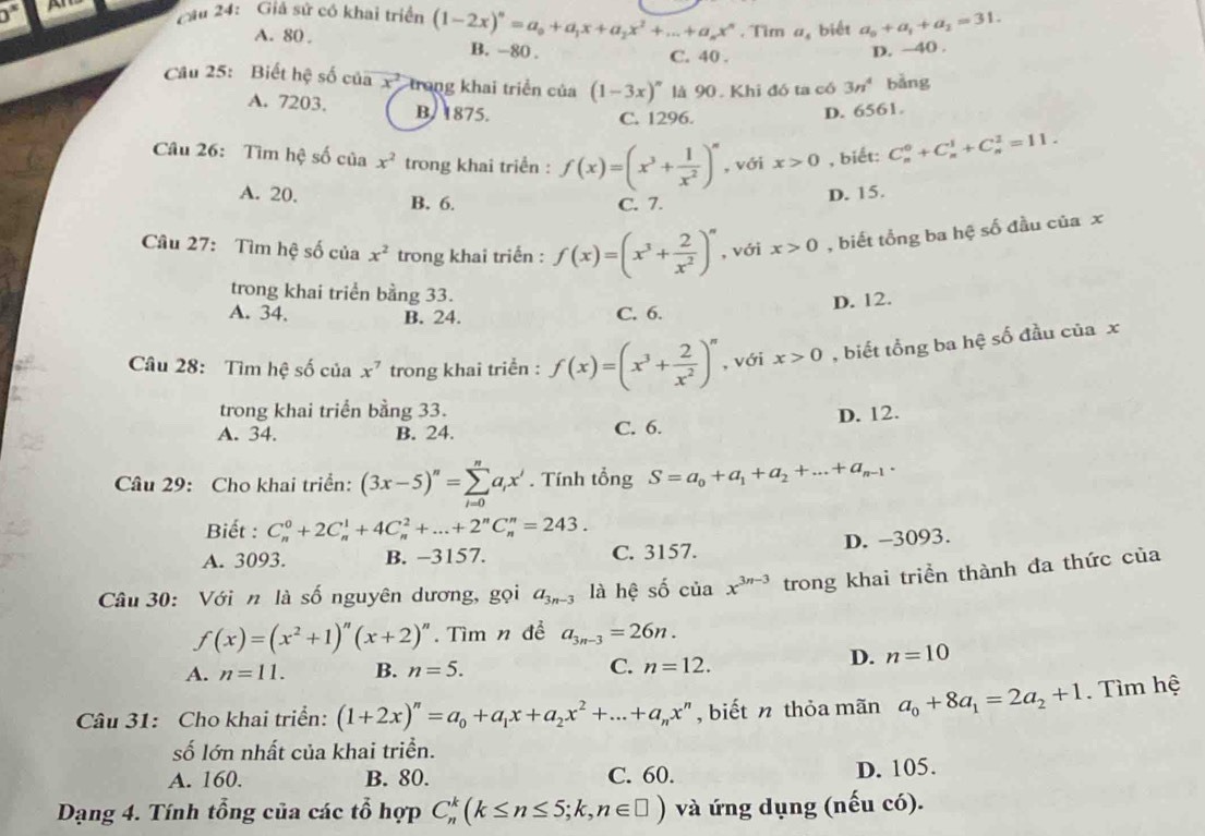 0^s Câu 24: Giả sử có khai triển (1-2x)^n=a_0+a_1x+a_2x^2+...+a_nx^n. Tm a_4 biết a_0+a_1+a_2=31.
A. 80 . B. -80 .
C. 40 .
D. ~40 .
Câu 25: Biết hệ số của x^2 trong khai triển của (1-3x)^n là 90. Khi đó ta có 3n^4 bǎng
A. 7203. B. 1875. D. 6561.
C. 1296.
Câu 26: Tìm hệ số của x^2 trong khai triển : f(x)=(x^3+ 1/x^2 )^n , với x>0 , biết: C_n^(0+C_n^1+C_n^2=11.
A. 20. B. 6. C. 7.
D. 15.
Câu 27: Tìm hệ số của x^2) trong khai triển : f(x)=(x^3+ 2/x^2 )^n , với x>0 , biết tổng ba hệ số đầu của x
trong khai triển bằng 33.
D. 12.
A. 34. B. 24. C. 6.
Câu 28: Tìm hệ số của x^7 trong khai triển : f(x)=(x^3+ 2/x^2 )^n , với x>0 , biết tổng ba hệ số đầu của x
trong khai triển bằng 33.
A. 34. B. 24. C. 6. D. 12.
Câu 29: Cho khai triển: (3x-5)''=sumlimits _(i=0)^na_ix'. Tính tổng S=a_0+a_1+a_2+...+a_n-1.
Biết : C_n^(0+2C_n^1+4C_n^2+...+2^n)C_n^(n=243.
A. 3093. B. −3157. C. 3157. D. -3093.
Câu 30: Với n là số nguyên dương, gọi a_3n-3) là hệ số ciax^(3n-3) trong khai triển thành đa thức của
f(x)=(x^2+1)^n(x+2)^n. Tìm n đề a_3n-3=26n.
A. n=11. B. n=5. C. n=12.
D. n=10
Câu 31: Cho khai triển: (1+2x)^n=a_0+a_1x+a_2x^2+...+a_nx^n , biết n thỏa mãn a_0+8a_1=2a_2+1. Tìm hệ
số lớn nhất của khai triển.
A. 160. B. 80. C. 60. D. 105.
Dạng 4. Tính tổng của các tổ hợp C_n^k(k≤ n≤ 5;k,n∈ □ ) và ứng dụng (nếu có).