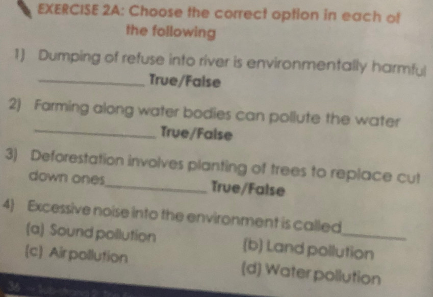 Choose the correct option in each of
the following
1) Dumping of refuse into river is environmentally harmful
_True/False
_
2) Farming along water bodies can pollute the water
True/False
3) Deforestation involves planting of trees to replace cut
down ones_ True/False
4) Excessive noise into the environment is called
(a) Sound pollution (b) Land pollution
(c) Air pollution (d) Water pollution