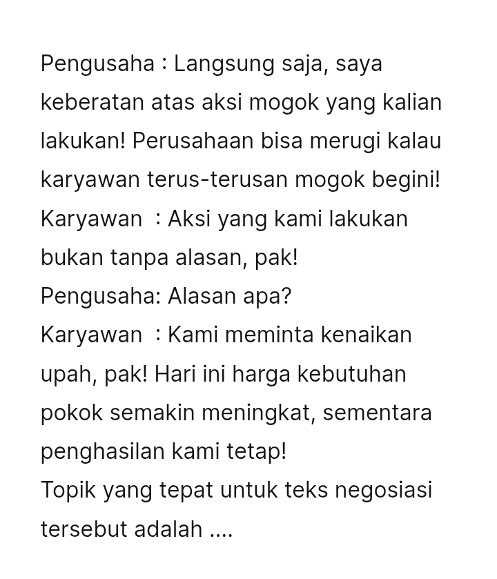 Pengusaha : Langsung saja, saya 
keberatan atas aksi mogok yang kalian 
lakukan! Perusahaan bisa merugi kalau 
karyawan terus-terusan mogok begini! 
Karyawan : Aksi yang kami lakukan 
bukan tanpa alasan, pak! 
Pengusaha: Alasan apa? 
Karyawan : Kami meminta kenaikan 
upah, pak! Hari ini harga kebutuhan 
pokok semakin meningkat, sementara 
penghasilan kami tetap! 
Topik yang tepat untuk teks negosiasi 
tersebut adalah ....