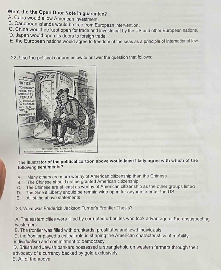 What did the Open Door Note in guarantee?
A. Cuba would allow American investment.
B. Caribbean islands would be free from European intervention.
C. China would be kept open for trade and investment by the US and other European nations.
D. Japan would open its doors to foreign trade.
E. the European nations would agree to freedom of the seas as a principle of international law.
22. Use the political cartoon below to answer the question that follows:
The illustrator of the political cartoon above would least likely agree with which of the
following sentiments?
A. Many others are more worthy of American citizenship than the Chinese
B. The Chinese should not be granted American citizenship
C. The Chinese are at least as worthy of American citizenship as the other groups listed
D. The Gate if Liberty should be remain wide open for anyone to enter the US
E. All of the above statements
23. What was Frederick Jackson Turner's Frontier Thesis?
A. The eastern cities were filled by corrupted urbanites who took advantage of the unsuspecting
westerners
B. The frontier was filled with drunkards, prostitutes and lewd individuals
C. the frontier played a critical role in shaping the American characteristics of mobility,
individualism and commitment to democracy
D. British and Jewish bankers possessed a stranglehold on western farmers through their
advocacy of a currency backed by gold exclusively
E. All of the above