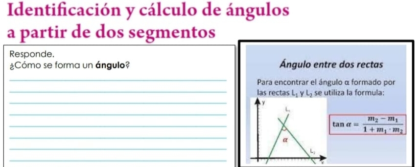 Identificación y cálculo de ángulos
a partir de dos segmentos
Responde.
¿Cómo se forma un ángulo? Ángulo entre dos rectas
_
Para encontrar el ángulo α formado por
_las rectas L_1 y L_2 se utiliza la formula:
_
_
_
_
tan alpha =frac m_2-m_11+m_1· m_2
_
_