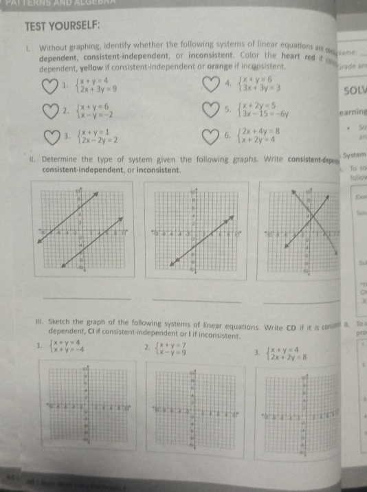 TEST YOURSELF: 
1. Without graphing, identify whether the following systems of linear equations an a me 
dependent, consistent-independent, or inconsistent. Color the heart red if te rade 
dependent, yellow if consistent-independent or orange if inconsistent. 
4. 
1. beginarrayl x+y=4 2x+3y=9endarray. beginarrayl x+y=6 3x+3y=3endarray. SOLV 
5. 
2. beginarrayl x+y=6 x-y=-2endarray. beginarrayl x+2y=5 3x-15=-6yendarray. earning 
3. beginarrayl x+y=1 2x-2y=2endarray. beginarrayl 2x+4y=8 x+2y=4endarray.
5o 
6. 
an 
ll. Determine the type of system given the following graphs. Write consistent des System 
consistent-independent, or inconsistent. To so 
fallov 
Ex 

Su 
T) 
_ 
_ 
_ 
Ch 
36 
III. Sketch the graph of the following systems of linear equations. Write CD if it is co B. To s 
dependent, CI if consistent-independent or I if inconsistent. pro 
t 
1. beginarrayl x+y=4 x+y=-4endarray. 2. beginarrayl x+y=7 x-y=9endarray. 3. beginarrayl x+y=4 2x+2y=8endarray.
z 
. 
. 
AB  Math Anda E ab y For Grsla A