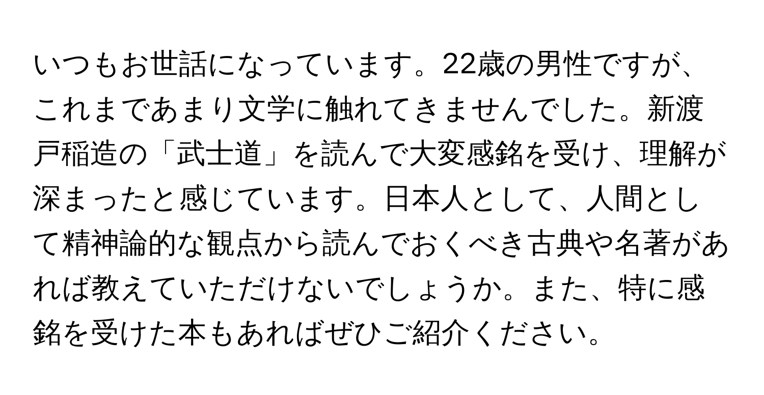 いつもお世話になっています。22歳の男性ですが、これまであまり文学に触れてきませんでした。新渡戸稲造の「武士道」を読んで大変感銘を受け、理解が深まったと感じています。日本人として、人間として精神論的な観点から読んでおくべき古典や名著があれば教えていただけないでしょうか。また、特に感銘を受けた本もあればぜひご紹介ください。