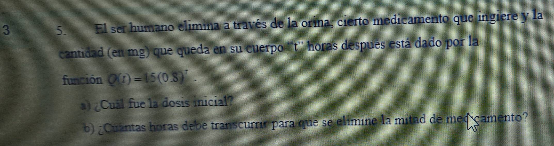 3 
5. El ser humano elimina a través de la orina, cierto medicamento que ingiere y la 
cantidad (en mg) que queda en su cuerpo ''t'' horas después está dado por la 
función Q(t)=15(0.8)^r. 
a) ¿Cuál fue la dosis inicial? 
b) ¿Cuántas horas debe transcurrir para que se elímine la mitad de meqicamento?