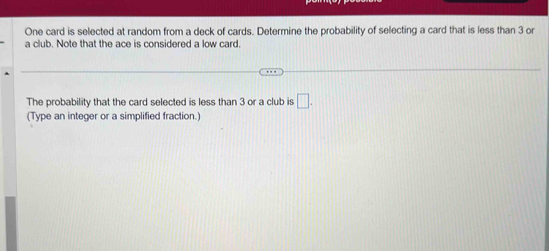 One card is selected at random from a deck of cards. Determine the probability of selecting a card that is less than 3 or 
a club. Note that the ace is considered a low card. 
The probability that the card selected is less than 3 or a club is □. 
(Type an integer or a simplified fraction.)