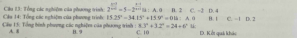 Tổng các nghiệm của phương trình: 2^(frac x+3)x+1=5-2^(frac x-1)x+1 là : A. 0 B. 2 C. −2 D. 4
Câu 14: Tổng các nghiệm của phương trình: 15.25^x-34.15^x+15.9^x=0 là : A. 0 B. 1 C. -1 D. 2
Cầu 15: Tổng bình phương các nghiệm của phương trình : 8.3^x+3.2^x=24+6^x là:
A. 8 B. 9 C. 10 D. Kết quả khác