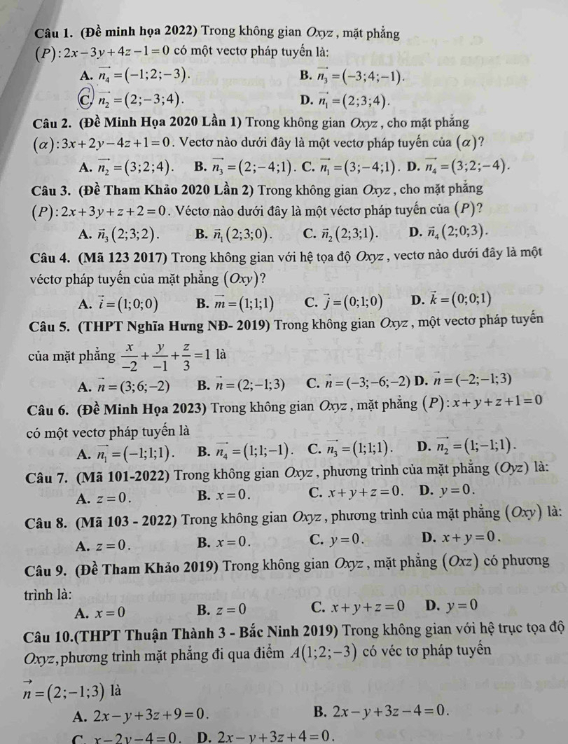 (Đề minh họa 2022) Trong không gian Oxyz , mặt phẳng
(P): 2x-3y+4z-1=0 có một vectơ pháp tuyển là:
A. vector n_4=(-1;2;-3). B. vector n_3=(-3;4;-1).
vector n_2=(2;-3;4).
D. vector n_1=(2;3;4).
Câu 2. (Đề Minh Họa 2020 Lần 1) Trong không gian Oxyz , cho mặt phẳng
(α): 3x+2y-4z+1=0. Vectơ nào dưới đây là một vectơ pháp tuyến của (α)?
A. vector n_2=(3;2;4). B. vector n_3=(2;-4;1). C. vector n_1=(3;-4;1). D. vector n_4=(3;2;-4).
Câu 3. (Đề Tham Khảo 2020 Lần 2) Trong không gian Oxyz , cho mặt phẳng
( F ):2x+3y+z+2=0. Véctơ nào dưới đây là một véctơ pháp tuyến của (P)?
A. vector n_3(2;3;2). B. vector n_1(2;3;0). C. vector n_2(2;3;1). D. vector n_4(2;0;3).
Câu 4. (Mã 123 2017) Trong không gian với hệ tọa độ Oxyz , vectơ nào dưới đây là một
véctơ pháp tuyến của mặt phẳng (Oxy) ?
A. vector i=(1;0;0) B. vector m=(1;1;1) C. vector j=(0;1;0) D. vector k=(0;0;1)
Câu 5. (THPT Nghĩa Hưng NĐ- 2019) Trong không gian Oxyz , một vectơ pháp tuyến
của mặt phẳng  x/-2 + y/-1 + z/3 =1 là
A. vector n=(3;6;-2) B. vector n=(2;-1;3) C. vector n=(-3;-6;-2) D. vector n=(-2;-1;3)
Câu 6. (Đề Minh Họa 2023) Trong không gian Oxyz , mặt phẳng (P): x+y+z+1=0
có một vectơ pháp tuyển là
A. vector n_1=(-1;1;1). B. vector n_4=(1;1;-1) C. vector n_3=(1;1;1). D. vector n_2=(1;-1;1).
Câu 7. (Mã 101-2022) Trong không gian Oxyz , phương trình của mặt phẳng (Oyz) là:
A. z=0. B. x=0. C. x+y+z=0. D. y=0.
Câu 8. (Mã 103 - 2022) Trong không gian Oxyz , phương trình của mặt phẳng (Oxy) là:
A. z=0. B. x=0. C. y=0. D. x+y=0.
Câu 9. (Đề Tham Khảo 2019) Trong không gian Oxyz , mặt phẳng (Oxz) có phương
trình là:
A. x=0 B. z=0 C. x+y+z=0 D. y=0
Câu 10.(THPT Thuận Thành 3 - Bắc Ninh 2019) Trong không gian với hệ trục tọa độ
Oxyz,phương trình mặt phẳng đi qua điểm A(1;2;-3) có véc tơ pháp tuyển
vector n=(2;-1;3) là
B.
A. 2x-y+3z+9=0. 2x-y+3z-4=0.
C x-2y-4=0 D. 2x-y+3z+4=0.