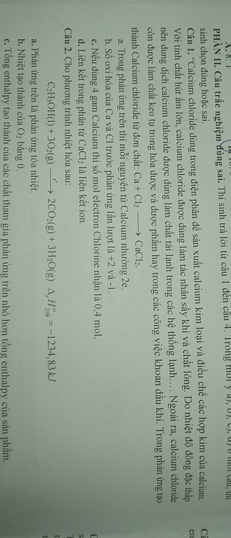 8: 1
PHÀN II. Câu trắc nghiệm đúng sai. Thí sinh trả lời từ cầu 1 đến cầu 4. Trong mời ý a), b), c), đ)ở mời cau, t
sinh chọn đúng hoặc sai. C
Câu 1. “Calcium chloride dùng trong điện phân để sản xuất calcium kim loại và điều chế các hợp kim của calcium.
Với tính chất hút ẩm lớn, calcium chloride được dùng làm tác nhân sấy khí và chất lỏng. Do nhiệt độ đông đặc thấp en
nên dung dịch calcium chloride được dùng làm chất tải lạnh trong các hệ thống lạnh.... Ngoài ra, calcium chloride
còn được làm chất keo tụ trong hóa dược và dược phẩm hay trong các công việc khoan dầu khí. Trong phản ứng tạo
thành Calcium chloride từ đơn chất: Ca+Cl_2to CaCl_2.
a. Trong phản ứng trên thì mỗi nguyên tử Calcium nhường 2e.
b. Số oxi hóa của Ca và Cl trước phản ứng lần lượt 1a+2 và -1.
c. Nếu dùng 4 gam Calcium thì số mol electron Chlorine nhận là 0,4 mol.
(
d. Liên kết trong phân tử CaCl_2 là liên kết ion.
s
Câu 2. Cho phương trình nhiệt hóa sau:
C_2H_5OH(l)+3O_2(g)xrightarrow IO2CO_2(g)+3H_2O(g) △ H_(298)^o=-1234,83kJ
a. Phản ứng trên là phản ứng tỏa nhiệt.
b. Nhiệt tạo thành của O_2 bằng 0.
c. Tổng enthalpy tạo thành của các chất tham gia phản ứng trên nhỏ hơn tổng enthalpy của sản phầm.