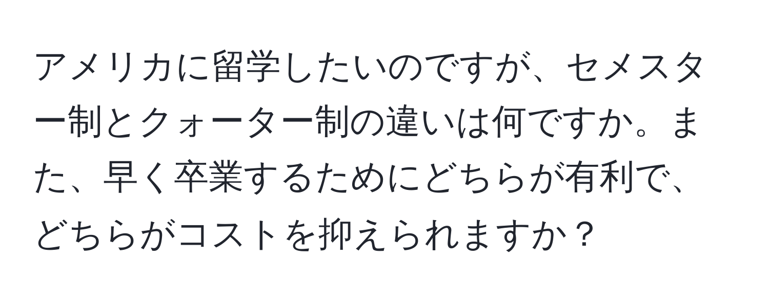 アメリカに留学したいのですが、セメスター制とクォーター制の違いは何ですか。また、早く卒業するためにどちらが有利で、どちらがコストを抑えられますか？