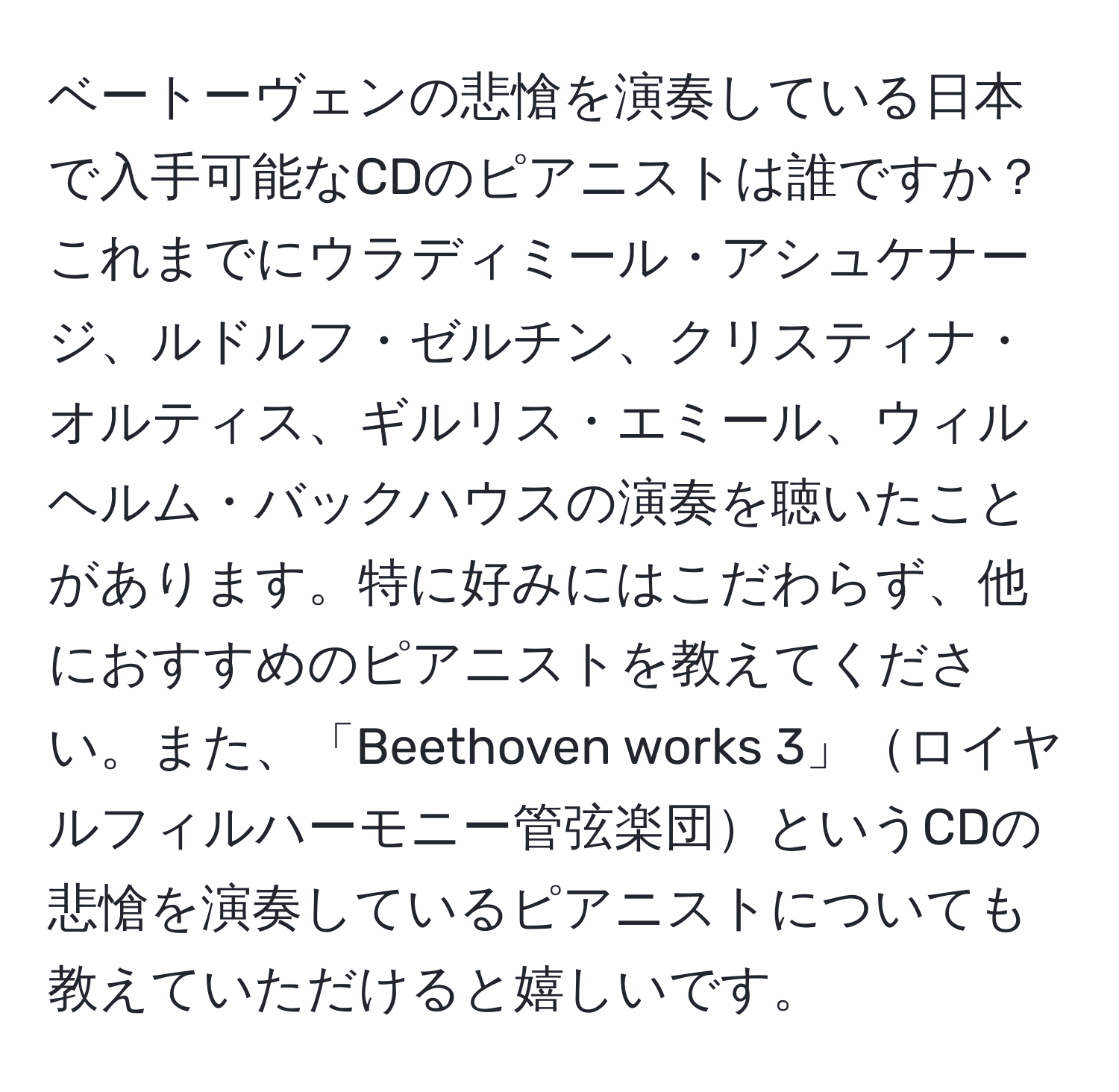 ベートーヴェンの悲愴を演奏している日本で入手可能なCDのピアニストは誰ですか？これまでにウラディミール・アシュケナージ、ルドルフ・ゼルチン、クリスティナ・オルティス、ギルリス・エミール、ウィルヘルム・バックハウスの演奏を聴いたことがあります。特に好みにはこだわらず、他におすすめのピアニストを教えてください。また、「Beethoven works 3」ロイヤルフィルハーモニー管弦楽団というCDの悲愴を演奏しているピアニストについても教えていただけると嬉しいです。