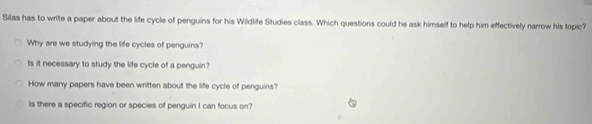 Silas has to write a paper about the life cycle of penguins for his Wildlife Studies class. Which questions could he ask himself to help him effectively narrow his topic?
Why are we studying the life cycles of penguins?
Is it necessary to study the life cycle of a penguin?
How many papers have been written about the life cycle of penguins?
Is there a specific region or species of penguin I can focus on?