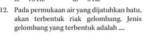 Pada permukaan air yang dijatuhkan batu, 
akan terbentuk riak gelombang. Jenis 
gelombang yang terbentuk adalah ....