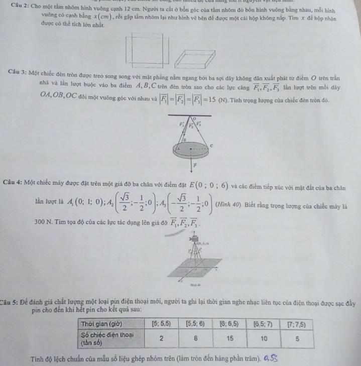 Cho một tấm nhôm hình vuỡng cạnh 12 cm. Người ta cắt ở bốn góc của tầm nhôm đó bốn hình vuông bằng nhau, mỗi hình
vuông có cạnh bằng x(cm), rồi gặp tầm nhôm lại như hình vẽ bên để được một cái hộp không nấp. Tim x để hộp nhận
được có thể tích lớn nhất.
Câu 3: Một chiếc đèn tròn được treo song song với mặt phẳng nằm ngang bởi ba sợi dây không dãn xuất phát từ điểm O trên trần
nhà và lần lượt buộc vào ba điễm A,B,C trên đèn tròn sao cho các lực căng overline F_1,overline F_2,overline F_3 lần lượt trên mỗi dây
OA,OB,OC đôi một vuông góc với nhau và |vector F_1|=|vector F_2|=|vector F_3|=15(N). Tính trọng lượng của chiếc đèn tròn đô.
P_F_1 P_2
F_3^((circ)
C
Câu 4: Một chiếc máy được đặt trên một giá đỡ ba chân với điểm đặt E(0;0;6) và các điểm tiếp xúc với mặt đất của ba chân
lần lượt là A_1)(0;1;0);A_2( sqrt(3)/2 ;- 1/2 ;0);A_3(- sqrt(3)/2 ;- 1/2 ;0) (Hình 40). Biết rằng trọng lượng của chiếc máy là
300 N. Tim tọa độ của các lực tác dụng lên giả đỡ overline F_1,overline F_2,overline F_3.
=
Nh =
Câu 5: Để đánh giá chất lượng một loại pin điện thoại mới, người ta ghi lại thời gian nghe nhạc liên tục của điện thoại được sạc đầy
pin cho đến khi hết pin cho kết quả sau:
Tính độ lệch chuẩn của mẫu số liệu ghép nhóm trên (làm tròn đến hảng phần trăm).