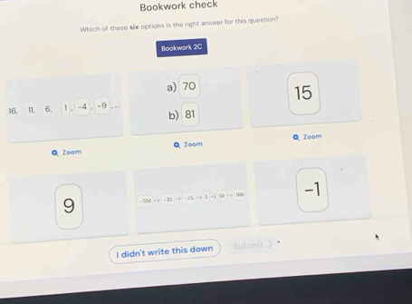 Bookwork check
Which of these slx options is the right answer for this question?
Bookwork 2C
a) 70
15
16, 11, 6, 1 , -4 , -9 , ...
b) 81
Q Zoom Zoom Q Zoom
9 -550 = -55 =+ 5 => 50 => 500 -1
-15
I didn't write this down Submit > .