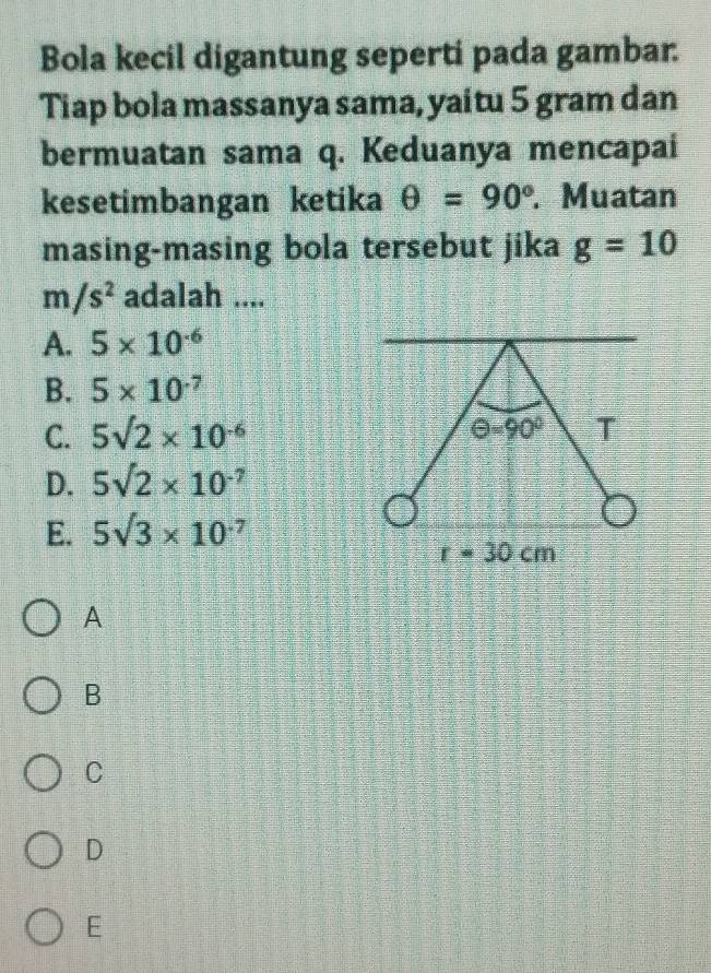 Bola kecil digantung seperti pada gambar.
Tiap bola massanya sama, yaitu 5 gram dan
bermuatan sama q. Keduanya mencapai
kesetimbangan ketika θ =90°. Muatan
masing-masing bola tersebut jika g=10
m/s^2 adalah ....
A. 5* 10^(-6)
B. 5* 10^(-7)
C. 5sqrt(2)* 10^(-6)
D. 5sqrt(2)* 10^(-7)
E. 5sqrt(3)* 10^(-7)
A
B
C
D
E