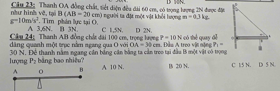 10N.
Câu 23: Thanh OA đồng chất, tiết diện đều dài 60 cm, có trọng lượng 2N được đặt
như hình vẽ, tại B(AB=20cm) người ta đặt một vật khối lượng m=0, 3kg,
g=10m/s^2. Tìm phản lực tại O.
A 3,6N. B 3N. C 1,5N. D 2N.
Câu 24: Thanh AB đồng chất dài 100 cm, trọng lượng P=10N có thể quay dễ 
dàng quanh một trục nằm ngang qua O với OA=30cm. Đầu A treo vật nặng P_1=
30 N. Để thanh nằm ngang cân bằng cân bằng ta cần treo tại đầu B một vật có trọng
lượng P_2 bằng bao nhiêu?
B 20 N.
A 10 N. C 15 N. D 5 N.