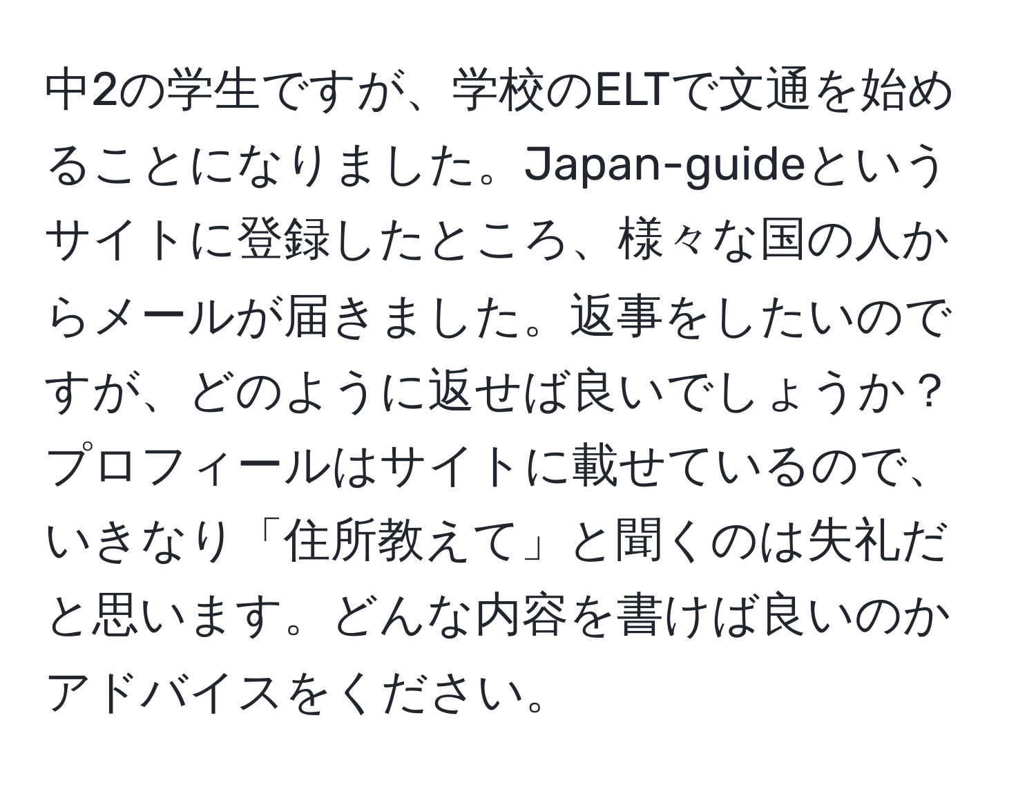 中2の学生ですが、学校のELTで文通を始めることになりました。Japan-guideというサイトに登録したところ、様々な国の人からメールが届きました。返事をしたいのですが、どのように返せば良いでしょうか？プロフィールはサイトに載せているので、いきなり「住所教えて」と聞くのは失礼だと思います。どんな内容を書けば良いのかアドバイスをください。