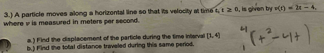 3.) A particle moves along a horizontal line so that its velocity at time t, t≥ 0 , is given by v(t)=2t-4, 
where v is measured in meters per second. 
a.) Find the displacement of the particle during the time interval [1,4]
b.) Find the total distance traveled during this same period.