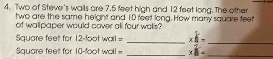 Two of Steve's walls are 7.5 feet high and 12 feet long.The other 
two are the same height and 10 feet long. How many square feet
of wallpaper would cover all four walls?
Square feet for 12-foot wall = _xe= 
_
Square feet for 10-foot wall =_
*  2/4 = _