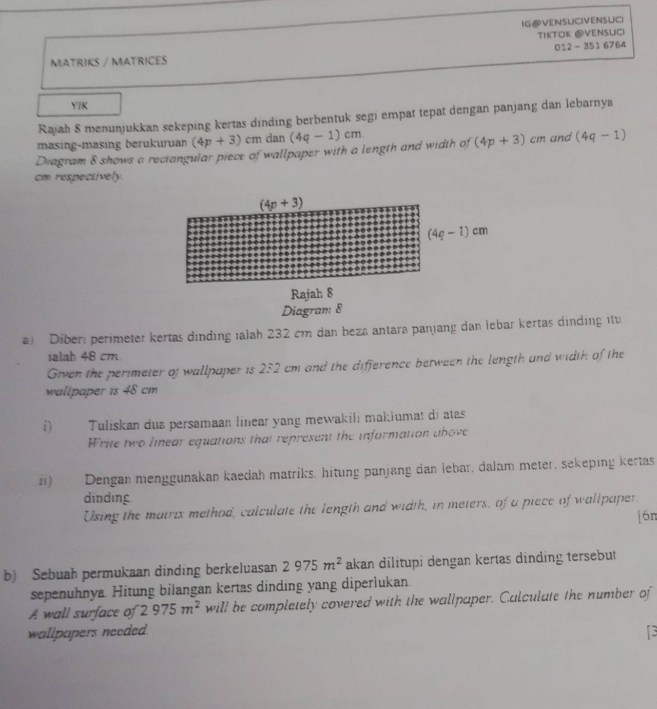 IG@VENSUCIVENSUCI
τíκτΟκ @νενsUC
012 - 351 6764
MATRIKS / MATRICES
YIK
Rajah 8 menunjukkan sekeping kertas dinding berbentuk segi empat tepat dengan panjang dan lebarnya
masing-masing berukuruan (4p+3)cmdan(4q-1)cm.
Diagram 8 shows a rectangular piece of wallpaper with a length and width of (4p+3)cm and (4q-1)
cm respectively.
a Diberi perimeter kertas dinding ialah 232 cm dan beza antara panjang dan lebar kertas dinding itu
ialah 48 cm.
Given the perimeter of wallpaper is 2:2 cm and the difference between the length and width of the
wallpaper is 48 cm
i)  Tuliskan dua persamaan linear yang mewakili maklumat di atas
Write two lnear equations that represent the information above
i) Dengan menggunakan kaedah matriks, hitung panjang dan lebar, dalam meter, sekeping kertas
dinding
Using the matrix method, calculate the length and width, in meters, of a piece of wallpaper.
[6n
b) Sebuah permukaan dinding berkeluasan 2975m^2 akan dilitupi dengan kertas dinding tersebut .
sepenuhnya. Hitung bilangan kertas dinding yang diperlukan.
A wall surface of 2975m^2 will be completely covered with the wallpaper. Calculate the number of
wallpapers needed. s