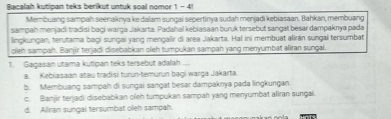 Bacalah kutipan teks berikut untuk soal nomor 1 - 4!
Membuang sampah seenaknya ke dalam sungai sepertinya sudah menjadi kebiasaan. Bahkan, membuang
sampah menjadi tradisi bagi warga Jakarta. Padahal kebiasaan buruk tersebut sangat besar dampaknya pada
lingkungan, terutama bagi sungai yang mengalir di area Jakarta. Hal ini membuat alirán sungai tersumbat
oleh sampah. Banjir terjadii disebabkan oleh tumpukan sampah yang menyumbat aliran sungai.
1. Gagasan utama kutipan teks tersebut adalah —_
a. Kebiasaan atau tradisi turun-temurun bagi warga Jakarta.
b Membuang sampah di sungai sangat besar dampaknya pada lingkungan.
c. Banjir terjadi disebabkan oleh tumpukan sampah yang menyumbat aliran sungai.
d. Aliran sungai tersumbat oleh sampah.