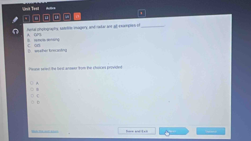 Unit Test Active
u 12 13 14 15 ,
Aerial photography, satellite imagery, and radar are all examples of_
A. GPS
B. remote sensing
C. GIS
D. weather forecasting
Please select the best answer from the choices provided
A
B
C
D
Mark this cod returns Save and Exit Subsnit