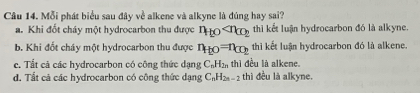 Mỗi phát biểu sau đây về alkene và alkyne là đúng hay sai?
a. Khi đốt cháy một hydrocarbon thu được n_to thì kết luận hydrocarbon đó là alkyne.
b. Khi đốt cháy một hydrocarbon thu được n_f(0)=n_CO_2 thì kết luận hydrocarbon đó là alkene.
c. Tất cả các hydrocarbon có công thức dạng C_nH_2n thì đều là alkene.
d. Tất cả các hydrocarbon có công thức dạng C_nH_2n-2 thì đều là alkyne.