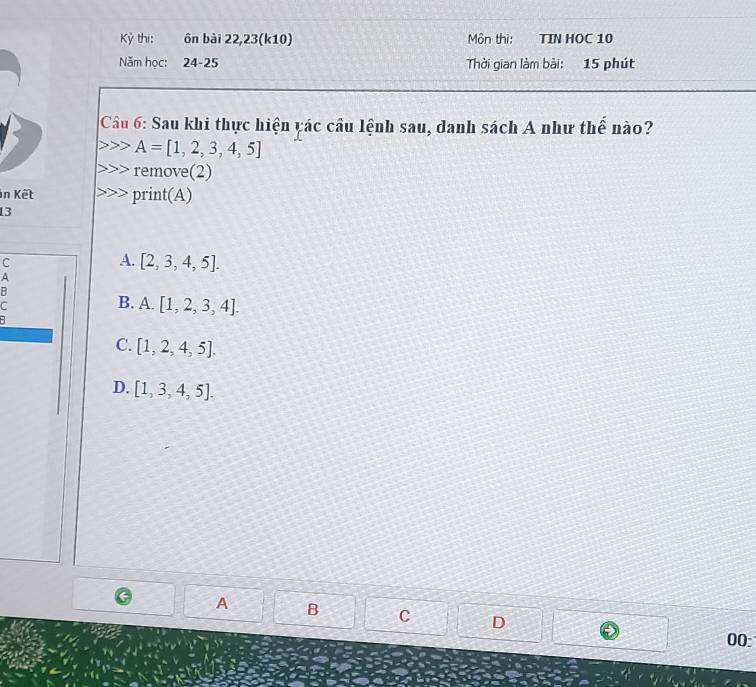 Kỷ thi: ôn bài 22,23(k10) Môn thì: TIN HOC 10
Năm học: 24-25 Thời gian làm bài: 15 phút
Câu 6: Sau khi thực hiện vác câu lệnh sau, danh sách A như thế nào?
A=[1,2,3,4,5]
remove(2)
in Kết print(A)
13
C
A. [2,3,4,5]. 
A
B
C
B. A. [1,2,3,4].
C. [1,2,4,5].
D. [1,3,4,5]. 
A B C D 00: