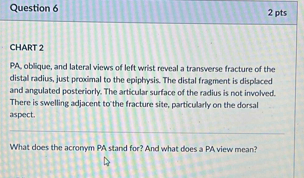 CHART 2 
PA, oblique, and lateral views of left wrist reveal a transverse fracture of the 
distal radius, just proximal to the epiphysis. The distal fragment is displaced 
and angulated posteriorly. The articular surface of the radius is not involved. 
There is swelling adjacent to the fracture site, particularly on the dorsal 
aspect. 
What does the acronym PA stand for? And what does a PA view mean?