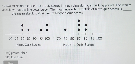 Two students recorded their quiz scores in math class during a marking period. The results
are shown on the line plots below. The mean absolute deviation of Kim's quiz scores is_
_the mean absolute deviation of Megan's quiz scores.
A) greater than
B) less than
Save