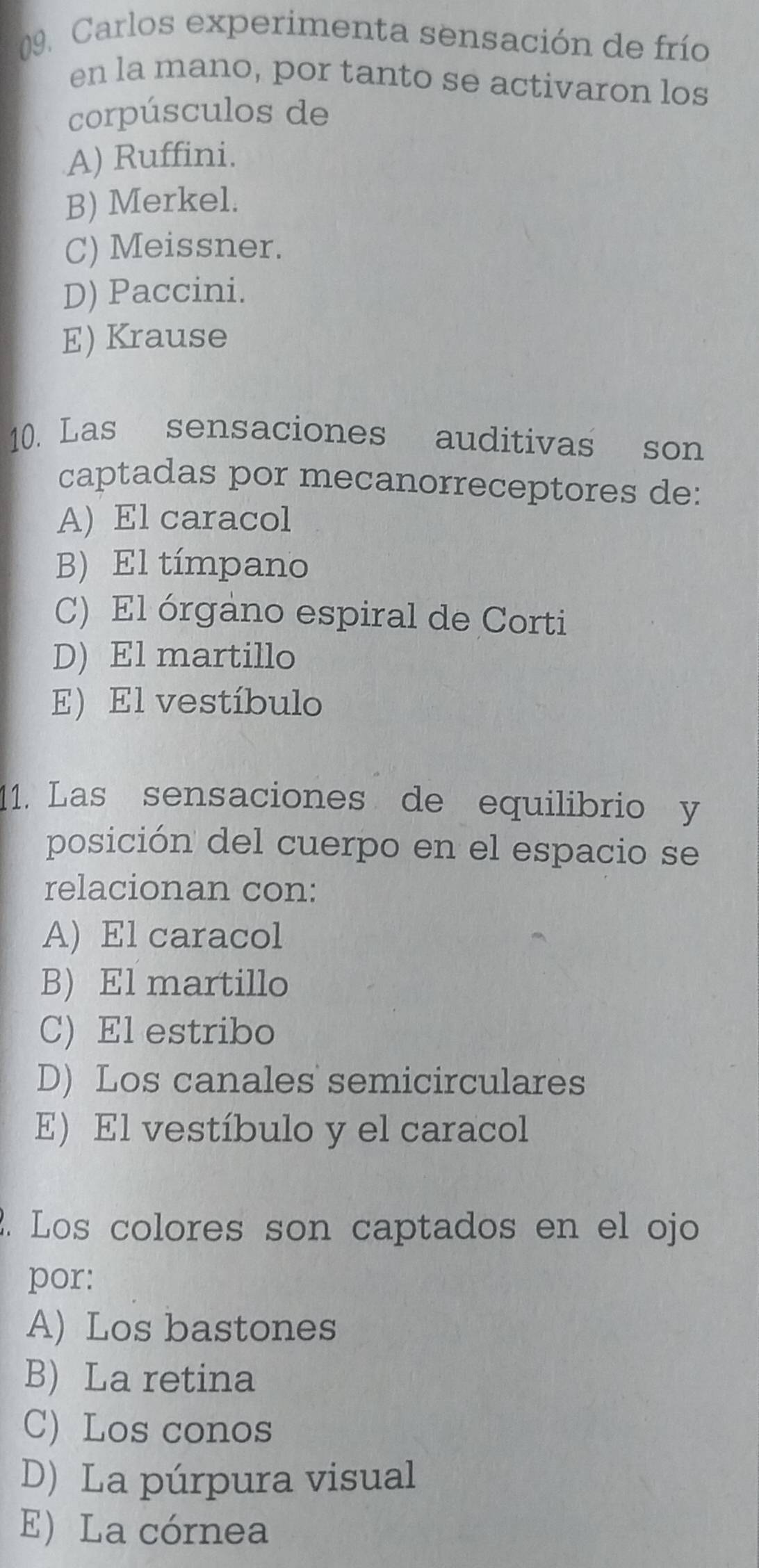 Carlos experimenta sensación de frío
en la mano, por tanto se activaron los
corpúsculos de
A) Ruffini.
B) Merkel.
C) Meissner.
D) Paccini.
E) Krause
10. Las sensaciones auditivas son
captadas por mecanorreceptores de:
A) El caracol
B) El tímpano
C) El órgano espiral de Corti
D) El martillo
E) El vestíbulo
11. Las sensaciones de equilibrio y
posición del cuerpo en el espacio se
relacionan con:
A) El caracol
B) El martillo
C) El estribo
D) Los canales semicirculares
E) El vestíbulo y el caracol
2. Los colores son captados en el ojo
por:
A) Los bastones
B) La retina
C) Los conos
D) La púrpura visual
E) La córnea