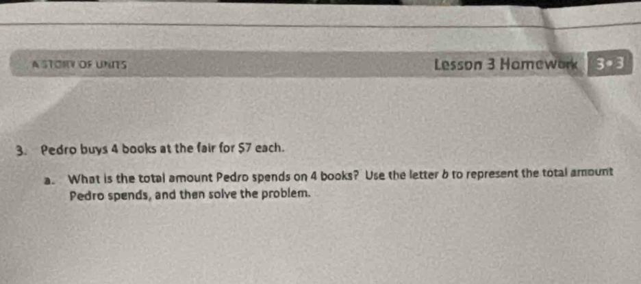 A STORY OF UNITS Lesson 3 Homework 3· 3
3. Pedro buys 4 books at the fair for $7 each. 
a. What is the total amount Pedro spends on 4 books? Use the letter b to represent the total amount 
Pedro spends, and then solve the problem.