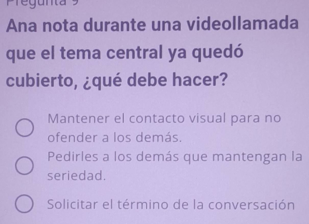 Pregunta 9
Ana nota durante una videollamada
que el tema central ya quedó
cubierto, ¿qué debe hacer?
Mantener el contacto visual para no
ofender a los demás.
Pedirles a los demás que mantengan la
seriedad.
Solicitar el término de la conversación