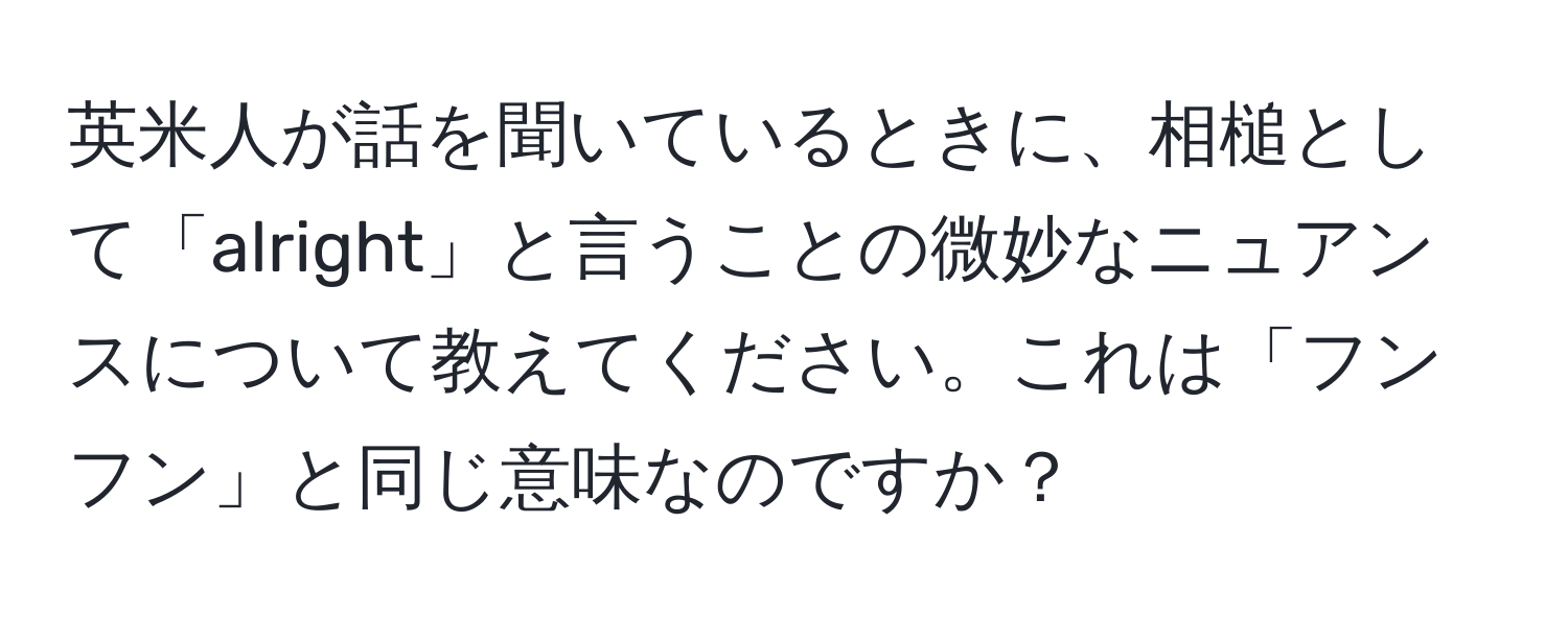 英米人が話を聞いているときに、相槌として「alright」と言うことの微妙なニュアンスについて教えてください。これは「フンフン」と同じ意味なのですか？