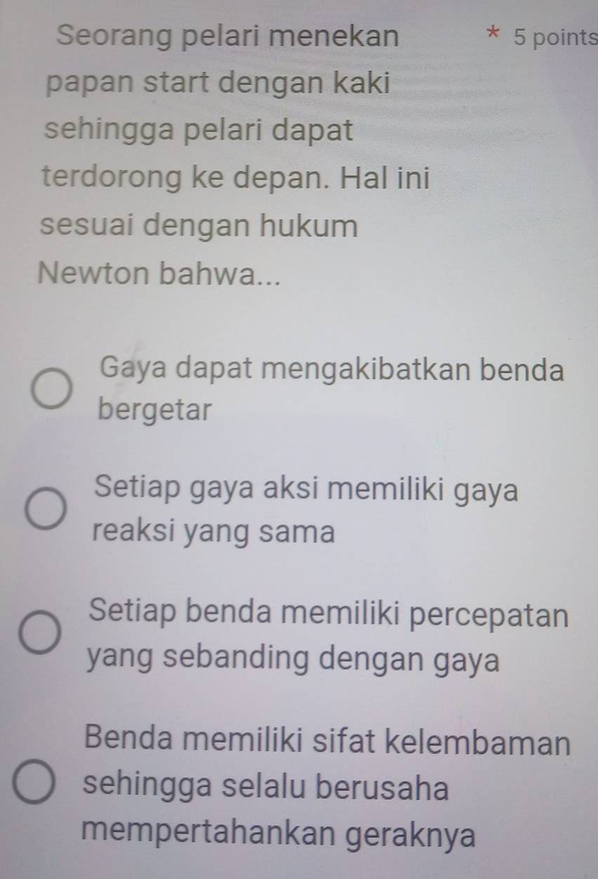 Seorang pelari menekan 5 points
*
papan start dengan kaki
sehingga pelari dapat
terdorong ke depan. Hal ini
sesuai dengan hukum
Newton bahwa...
Gaya dapat mengakibatkan benda
bergetar
Setiap gaya aksi memiliki gaya
reaksi yang sama
Setiap benda memiliki percepatan
yang sebanding dengan gaya
Benda memiliki sifat kelembaman
sehingga selalu berusaha
mempertahankan geraknya