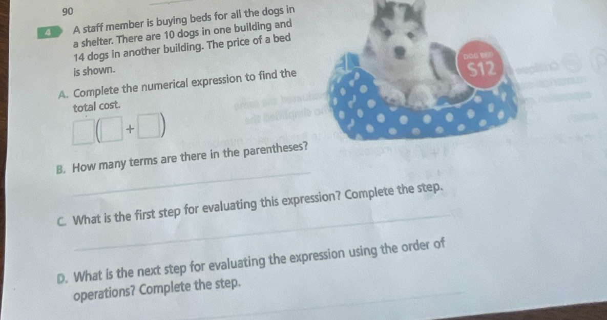 A staff member is buying beds for all the dogs in 
a shelter. There are 10 dogs in one building and
14 dogs in another building. The price of a bed 
is shown. 
A. Complete the numerical expression to find the 
total cost.
□ (□ +□ )
_ 
B. How many terms are there in the parentheses? 
_ 
C. What is the first step for evaluating this expression? Complete the step. 
D. What is the next step for evaluating the expression using the order of 
_ 
operations? Complete the step.