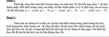 Thiết lập công thức tính khổi lượng riêng của một loại vật liệu hỗn hợp gồm 3 vật liệu 
thành phần. Biết khối lượng riêng của từng vật liệu thành phần và tỷ lệ phối hợp của nó trong 
vật liệu hỗn hợp. rho _1=...g/cm^3; p_1=...% , p_2=...g/cm^3; p_2=...% , p_3=...g/cm^3; p_3=...%
Dạng 2 : 
Tinh toán các thông số cơ bản của vật liệu như khối lượng riêng, khối lượng thể tích, 
khối lượng khô, khổi lượng ướt, độ rỗng (độ đặc), độ hút nước theo khổi lượng, độ hút nước 
theo thể tích của vật liệu ở trạng thái khô khi biết một số các thống số liên quan. Giả thiết khi 
thay đổi độ âm thì thể tích của vật liệu không thay đổi.