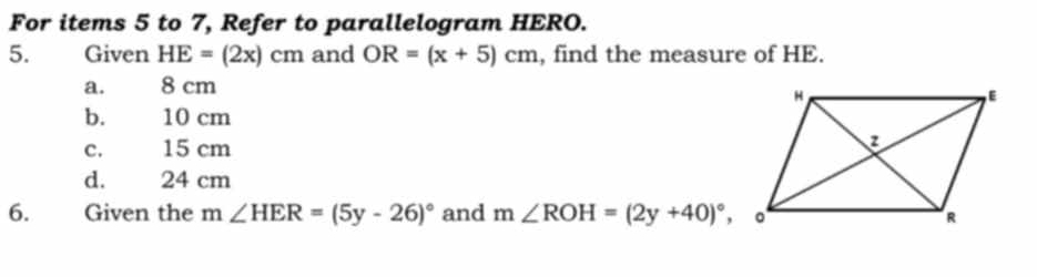 For items 5 to 7, Refer to parallelogram HERO.
5. Given HE=(2x)cm and OR=(x+5)cm , find the measure of HE.
a. 8 cm
b. 10 cm
c. 15 cm
d. 24 cm
6. Given the m n∠ HER=(5y-26)^circ  and m∠ ROH=(2y+40)^circ ,