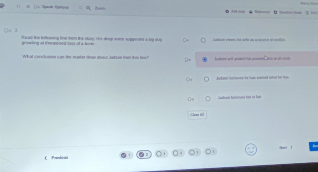 Mario Ram
11 Speak Options Zsom Add rota Reference * Queatos Guido
Read the following line from the story. His deep voice suggested a big dog
growling at threatened loss of a bone. Judson views his wife as a source of conflict.
What conclusion can the reader draw about Judson from this line? Judson will protect his posses, ons at all cosis.
Judson believes he has eamed what he has
Judson believes fair is tair
Clear All
Nest 
1 Ran
《 Previous