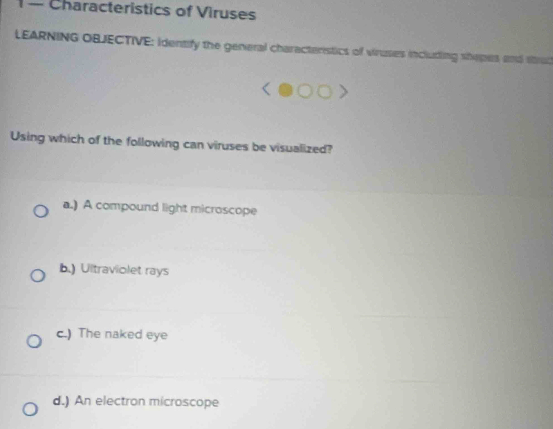 — Characteristics of Viruses
LEARNING OBJECTIVE: Identify the general characteristics of viruses including shepes and strud
Using which of the following can viruses be visualized?
a.) A compound light microscope
b.) Ultraviolet rays
c.) The naked eye
d.) An electron microscope