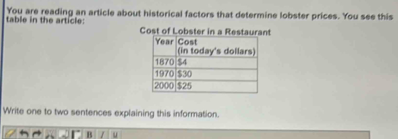 You are reading an article about historical factors that determine lobster prices. You see this 
table in the article: 
Cost of Lobster in a Restaurant 
Write one to two sentences explaining this information. 
B I u