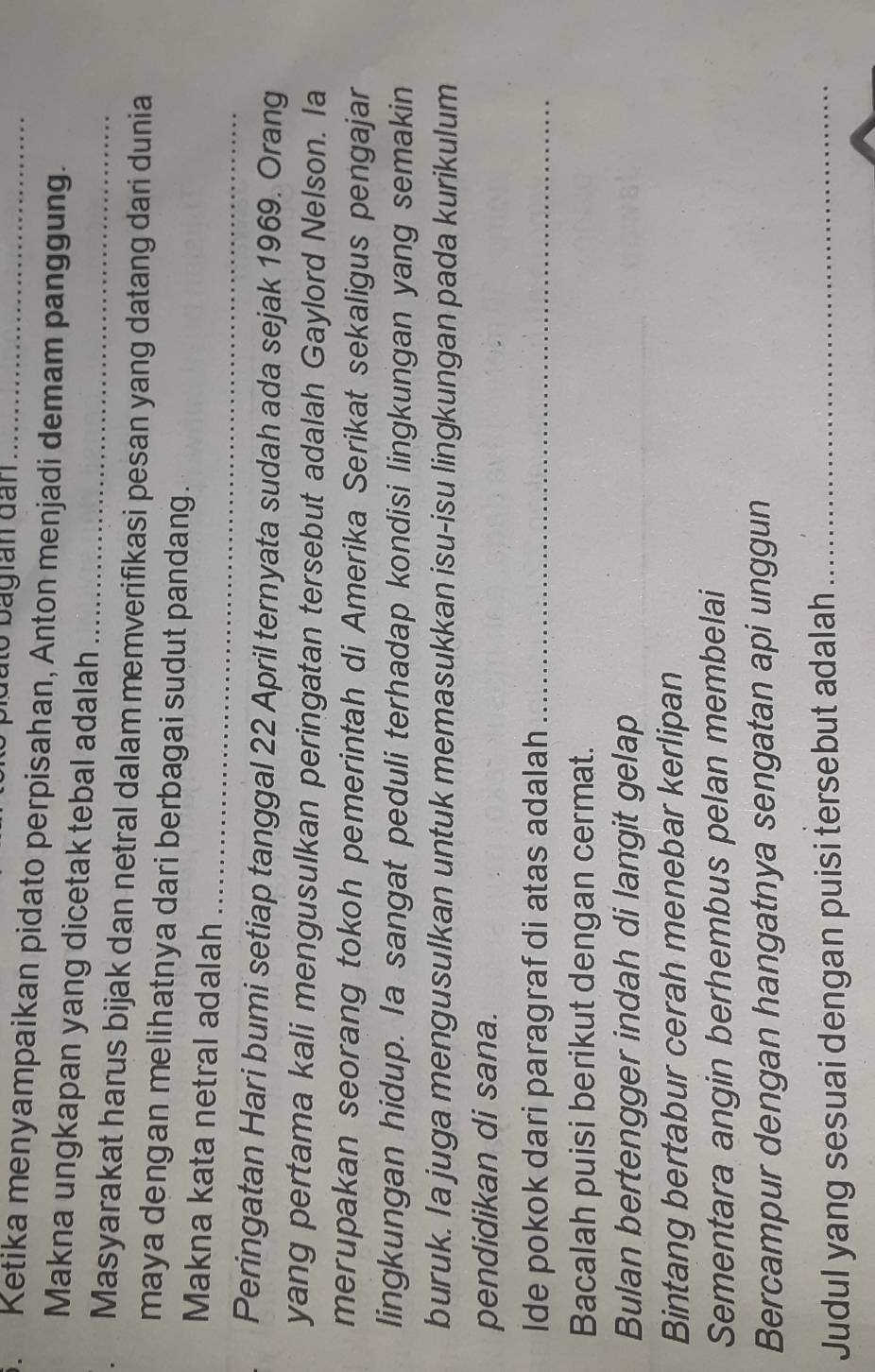 bato bagian đần 
3. Ketika menyampaikan pidato perpisahan, Anton menjadi demam panggung. 
Makna ungkapan yang dicetak tebal adalah_ 
Masyarakat harus bijak dan netral dalam memverifikasi pesan yang datang dari dunia 
maya dengan melihatnya dari berbagai sudut pandang. 
_ 
Makna kata netral adalah 
Peringatan Hari bumi setiap tanggal 22 April ternyata sudah ada sejak 1969. Orang 
yang pertama kali mengusulkan peringatan tersebut adalah Gaylord Nelson. Ia 
merupakan seorang tokoh pemerintah di Amerika Serikat sekaligus pengajar 
lingkungan hidup. Ia sangat peduli terhadap kondisi lingkungan yang semakin 
buruk. Ia juga mengusulkan untuk memasukkan isu-isu lingkungan pada kurikulum 
pendidikan di sana. 
Ide pokok dari paragraf di atas adalah_ 
Bacalah puisi berikut dengan cermat. 
Bulan bertengger indah di langit gelap 
Bintang bertabur cerah menebar kerlipan 
Sementara angin berhembus pelan membelai 
Bercampur dengan hangatnya sengatan api unggun 
Judul yang sesuai dengan puisi tersebut adalah_