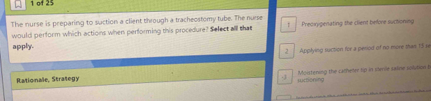 of 25
The nurse is preparing to suction a client through a tracheostomy tube. The nurse
would perform which actions when performing this procedure? Select all that Preoxygenating the client before suctioning
apply.
2 Applying suction for a period of no more than 15 se
Rationale, Strategy Moistening the catheter tip in sterile saline solution b
-3 suctioning