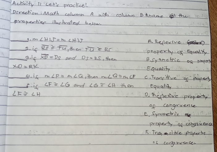 Activity Il Let's practice!
Direetion: Math column A with column Bname the
properties illuctrated below.
_9. m∠ HIJ=m∠ HIJ A. Reclexive
_2. if overline RS≌ overline TU ,then overline TU≌ RS property of Equality
_3. if overline XD=DS and DS=RS , then B. symmetric of proport
XO=RK Equality
_4. is m∠ P=m∠ Q ,then m∠ Q=m∠ P C. Trancitive of property
_s. is ∠ F≌ ∠ G and ∠ G≌ ∠ H then Equality
∠ F≌ ∠ H
D. Bcplexive property
of congruence
E. Symmetric
property of congrience
F. Tran sitve properi
of congruence