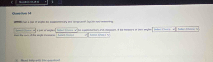 a Question 54 of 10 
Question 14 
we Cas a paor of angles be supplementary and congruent? Explain your reasoning 
a pair of angles Sofecl Cheica be supplementary and congruent. If the measure of both angles Setect Choico Select Choice 
han the sum ot the engle messares Solact Cloice Setect Chaise 
⑤ feed help with this question?