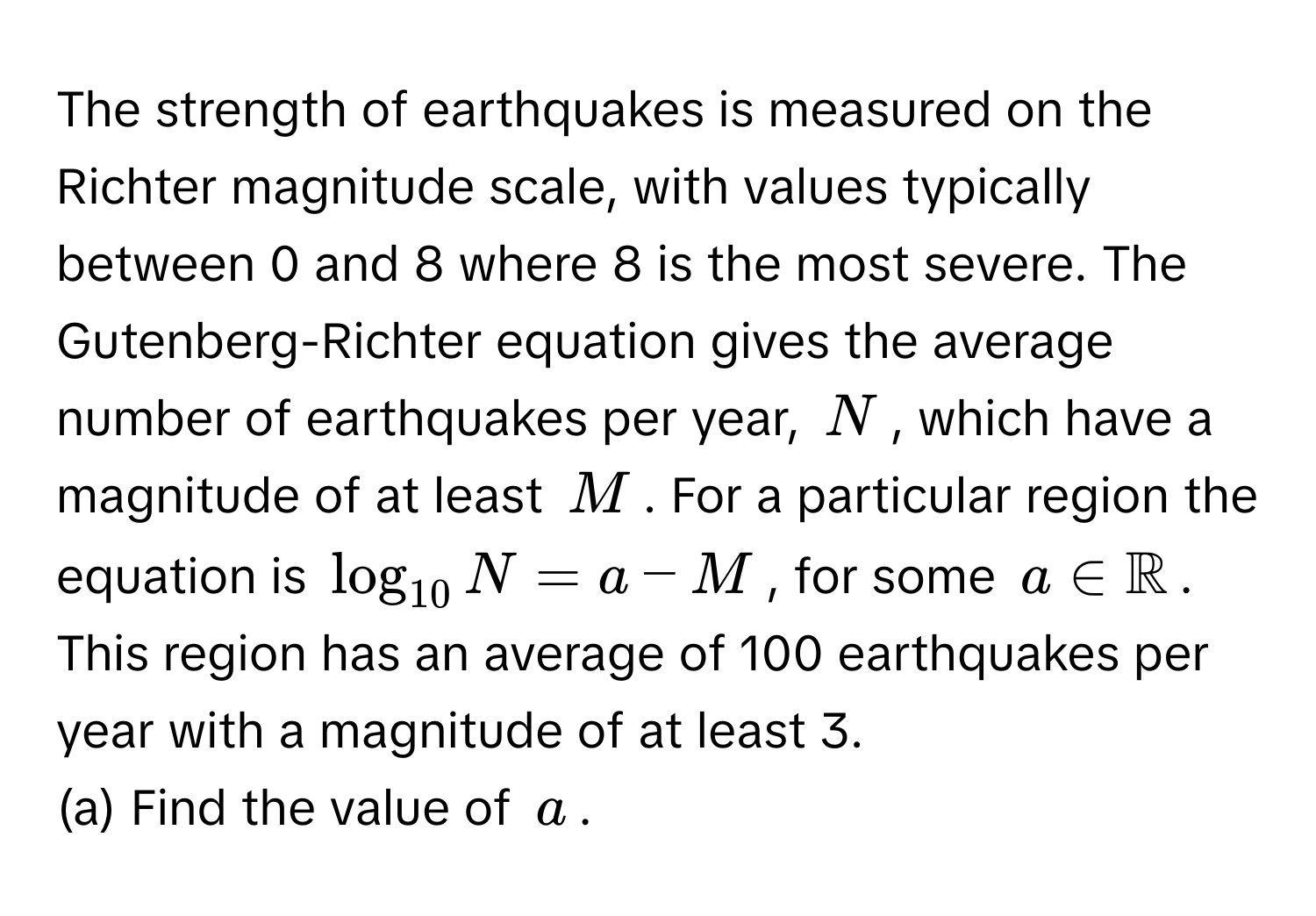 The strength of earthquakes is measured on the Richter magnitude scale, with values typically between 0 and 8 where 8 is the most severe. The Gutenberg-Richter equation gives the average number of earthquakes per year, $N$, which have a magnitude of at least $M$. For a particular region the equation is $log_10 N= a-M$, for some $a ∈ mathbbR$. This region has an average of 100 earthquakes per year with a magnitude of at least 3. 

(a) Find the value of $a$.