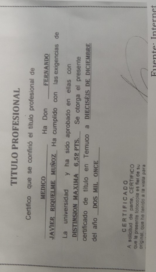 TITULO PROFESIONAL 
Certífico que se confirió el título profesional de 
MEDICO Ha Don FERNANDO 
JAVIER RIQUELME MUÑOZ Ha cumplido con las exigencias de 
La universidad y ha sido aprobado en ellas con 
DISTINSION MAXIMA 6,52 PTS. Se otorga el presente 
certificado de título en Temuco a DIECISÉIS DE DICIEMBRE 
del año DOS MIL. ONCE 
CER TIFICA DO 
A solicitud de parte, CERTIFICO 
que la presente fotocopía es flel de su 
original, que he tenido a la vista para 
Fuente: Internet