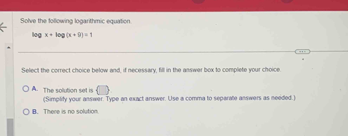 Solve the following logarithmic equation.
log x+log (x+9)=1
Select the correct choice below and, if necessary, fill in the answer box to complete your choice.
A. The solution set is  □. 
(Simplify your answer. Type an exact answer. Use a comma to separate answers as needed.)
B. There is no solution.